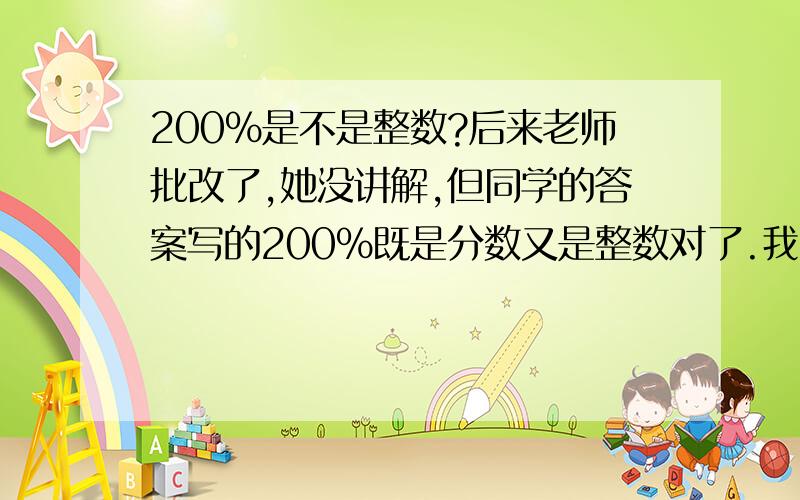 200%是不是整数?后来老师批改了,她没讲解,但同学的答案写的200%既是分数又是整数对了.我的错了。