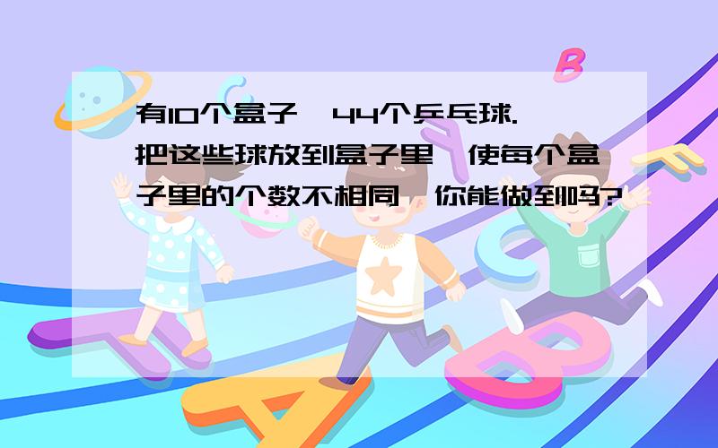 有10个盒子,44个乒乓球.把这些球放到盒子里,使每个盒子里的个数不相同,你能做到吗?