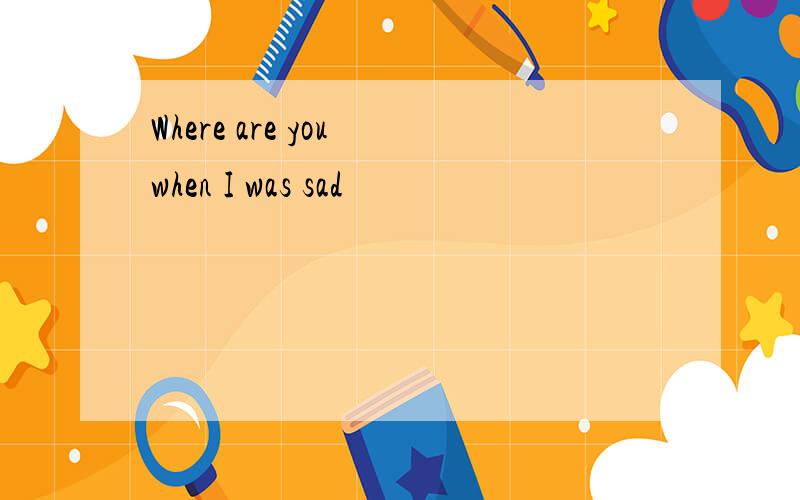 Where are you when I was sad