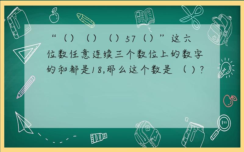 “（）（）（）57（）”这六位数任意连续三个数位上的数字的和都是18,那么这个数是 （ ) ?