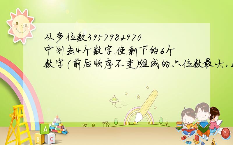 从多位数3957982970中划去4个数字.使剩下的6个数字（前后顺序不变）组成的六位数最大,这六位数是