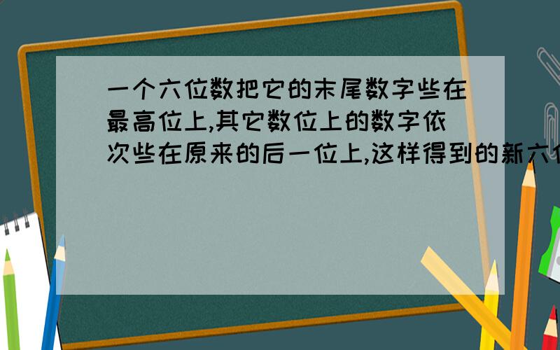 一个六位数把它的末尾数字些在最高位上,其它数位上的数字依次些在原来的后一位上,这样得到的新六位数是原一个六位数把它的末尾数字写在最高位上,其它数位上的数字依次写在原来的后