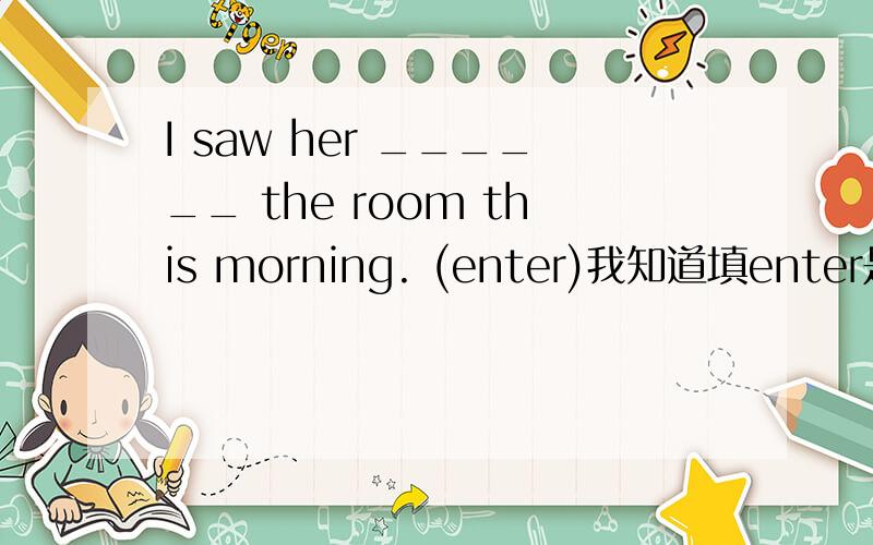 I saw her ______ the room this morning. (enter)我知道填enter是对的（see sb. do sth.）,那可以填entering吗? 为什么?