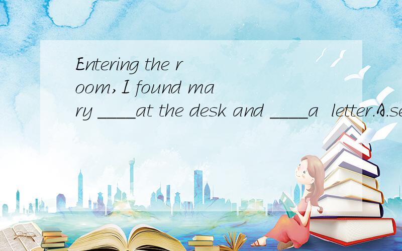 Entering the room,I found mary ____at the desk and ____a  letter.A.seated; writing  B.seating; writing.答案选A.问:关于seated的用法有:   be seated;  seated oneself.怎么会出现这么一道题不是以上格式的呢? 是不是应该填sit