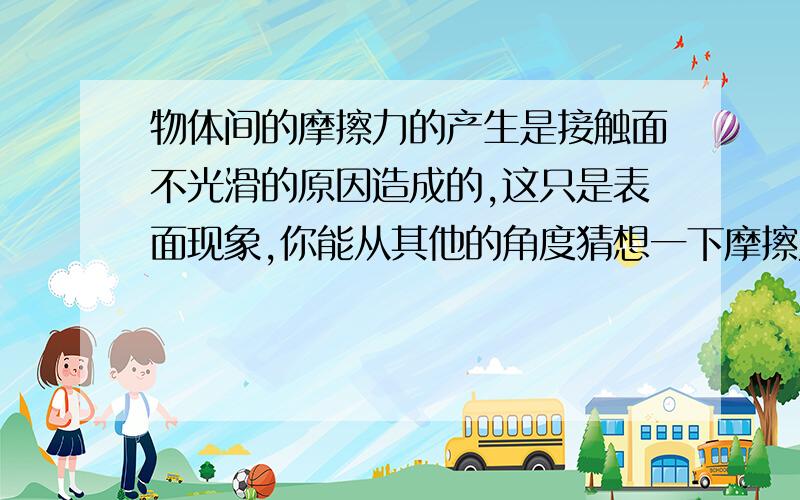 物体间的摩擦力的产生是接触面不光滑的原因造成的,这只是表面现象,你能从其他的角度猜想一下摩擦力产生的原因吗?