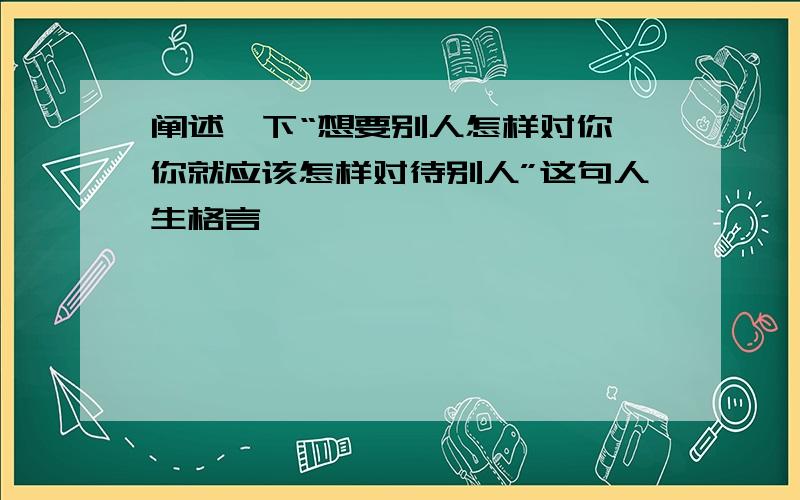 阐述一下“想要别人怎样对你,你就应该怎样对待别人”这句人生格言