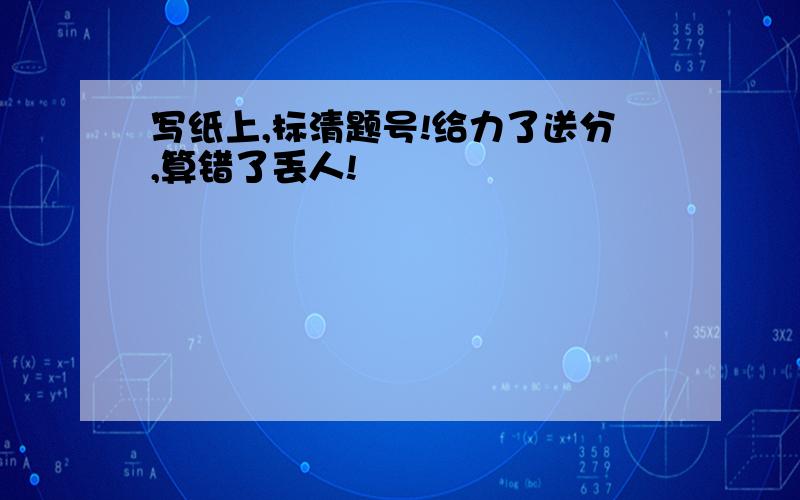 写纸上,标清题号!给力了送分,算错了丢人!