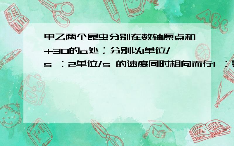 甲乙两个昆虫分别在数轴原点和+30的a处；分别以1单位/s ；2单位/s 的速度同时相向而行1 ；第一次相遇在数轴上何处?2.若同时向左而行；乙昆虫在数轴上何处追上甲昆虫?3.若两昆虫同向左而