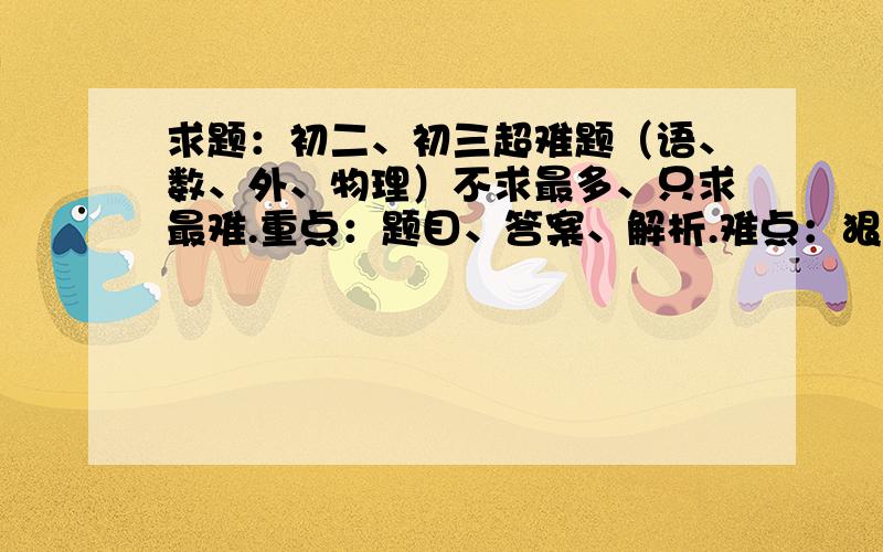 求题：初二、初三超难题（语、数、外、物理）不求最多、只求最难.重点：题目、答案、解析.难点：狠难、超难、最最难.看点：符合要求的速速追加15分.