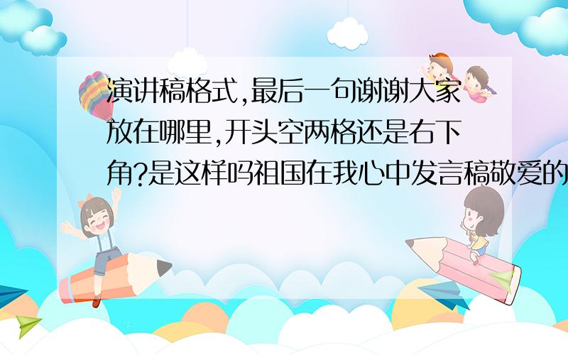 演讲稿格式,最后一句谢谢大家放在哪里,开头空两格还是右下角?是这样吗祖国在我心中发言稿敬爱的老师、亲爱的同学：今天我演讲的题目是《祖国在我心中》.…………………………………