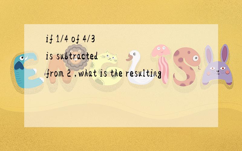 if 1/4 of 4/3 is subtracted from 2 ,what is the resulting