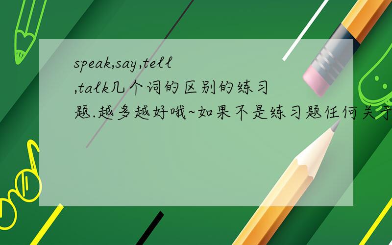 speak,say,tell,talk几个词的区别的练习题.越多越好哦~如果不是练习题任何关于的也行!不要这么多啊- -练习题！