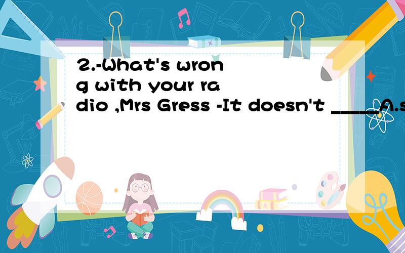 2.-What's wrong with your radio ,Mrs Gress -It doesn't _____A.start B.listen C.hear D.work