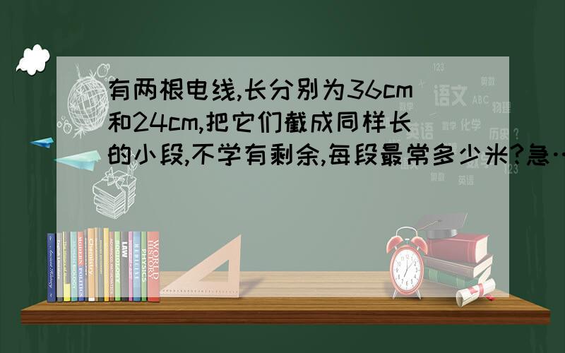 有两根电线,长分别为36cm和24cm,把它们截成同样长的小段,不学有剩余,每段最常多少米?急………………!