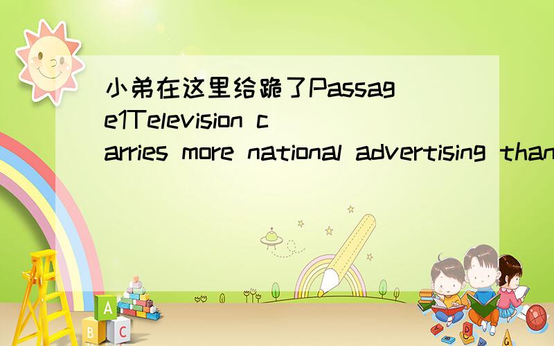 小弟在这里给跪了Passage1Television carries more national advertising than any other in the United States.The same is true in some smaller countries such as Spain and Portugal,where it is the only medium reaching a general national audience.In