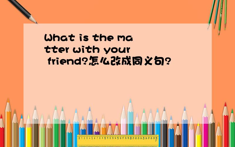 What is the matter with your friend?怎么改成同义句?