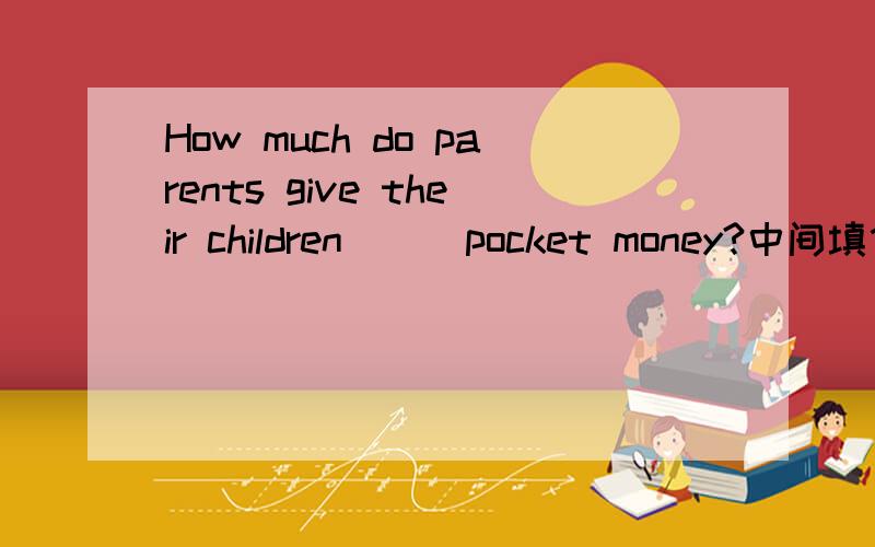 How much do parents give their children （ ）pocket money?中间填什么介词?A.by B.to C.as D.in 这是完形填空里的一题