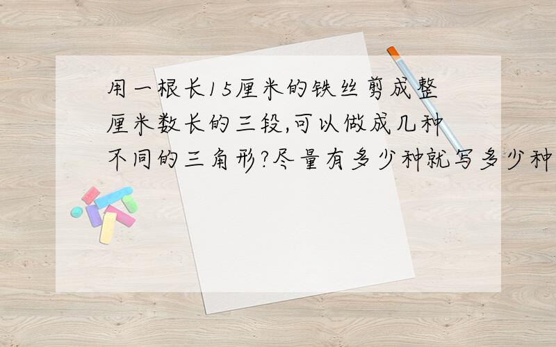 用一根长15厘米的铁丝剪成整厘米数长的三段,可以做成几种不同的三角形?尽量有多少种就写多少种