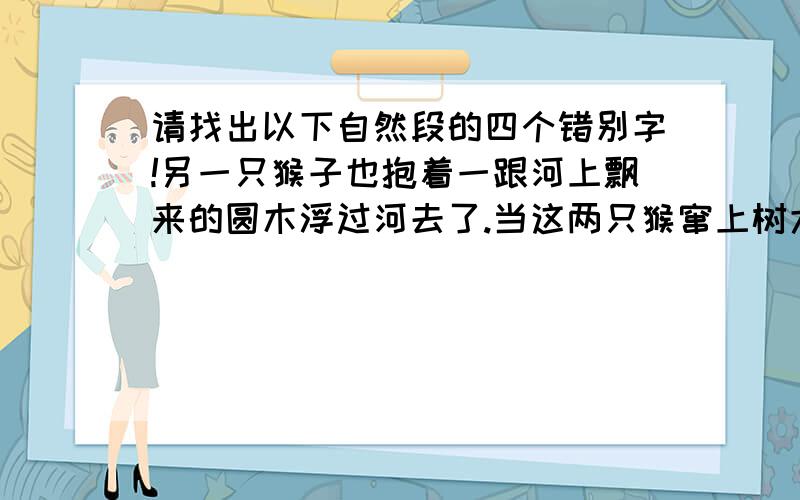 请找出以下自然段的四个错别字!另一只猴子也抱着一跟河上飘来的圆木浮过河去了.当这两只猴窜上树大吃特吃时,众猴仍再独木桥前聚精会神地考试呢.