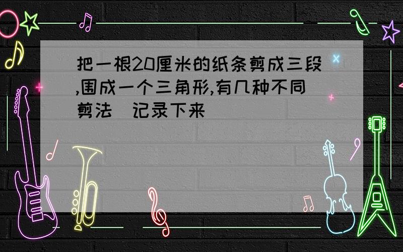 把一根20厘米的纸条剪成三段,围成一个三角形,有几种不同剪法（记录下来）