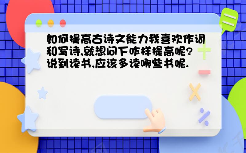 如何提高古诗文能力我喜欢作词和写诗,就想问下咋样提高呢?说到读书,应该多读哪些书呢.