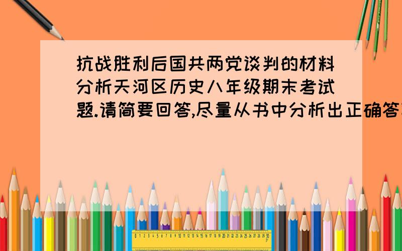 抗战胜利后国共两党谈判的材料分析天河区历史八年级期末考试题.请简要回答,尽量从书中分析出正确答案.看你们的了.