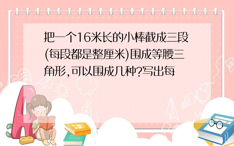 把一个16米长的小棒截成三段(每段都是整厘米)围成等腰三角形,可以围成几种?写出每