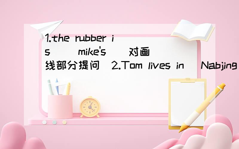 1.the rubber is __mike's_(对画线部分提问)2.Tom lives in _Nabjing_.(对画线部分提问)3.what's the time