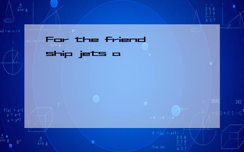 For the friendship jets a