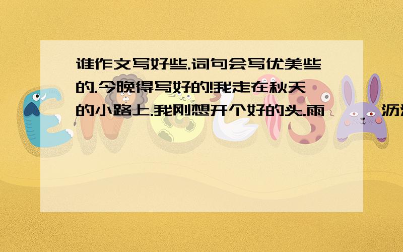 谁作文写好些.词句会写优美些的.今晚得写好的!我走在秋天的小路上.我刚想开个好的头.雨,淅淅沥沥的下着.这句后面帮忙接着想想吧.是下着雨的哦!不要抄袭!可以的话 加几句古诗进去也好