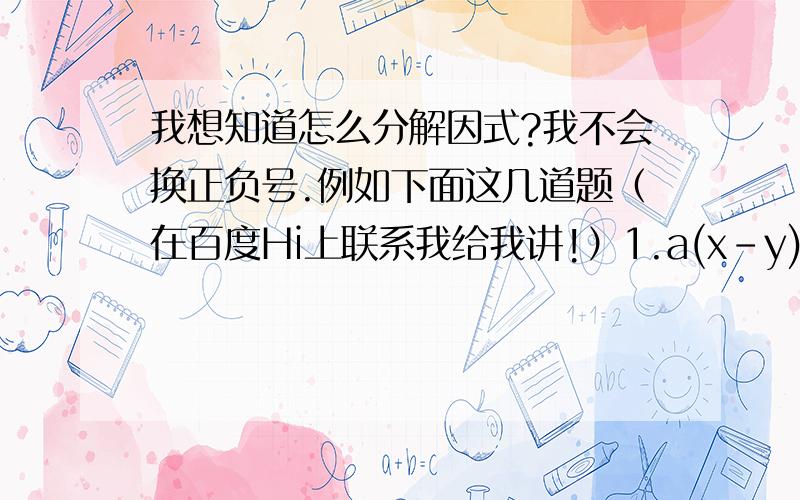 我想知道怎么分解因式?我不会换正负号.例如下面这几道题（在百度Hi上联系我给我讲!）1.a(x-y)-b(y-x)+c(x-y)2.a²(a-b)²-b²(a+b)²3.(x+y+z)²-(x-y-z)²讲给我若我完全明白即奖不低于20