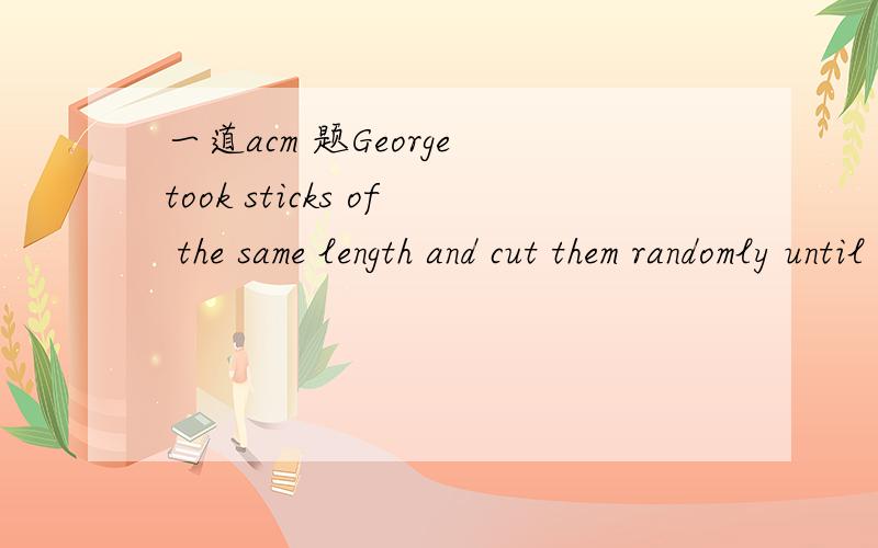 一道acm 题George took sticks of the same length and cut them randomly until all parts became at most 50 units long.Now he wants to return sticks to the original state,but he forgot how many sticks he had originally and how long they were originall