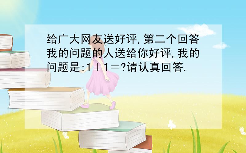 给广大网友送好评,第二个回答我的问题的人送给你好评,我的问题是:1＋1＝?请认真回答.