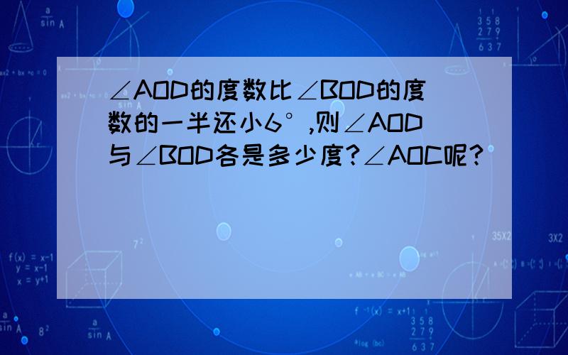 ∠AOD的度数比∠BOD的度数的一半还小6°,则∠AOD与∠BOD各是多少度?∠AOC呢?