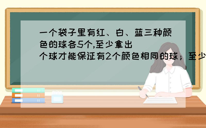 一个袋子里有红、白、蓝三种颜色的球各5个,至少拿出（ ）个球才能保证有2个颜色相同的球；至少拿出一个袋子里有红、白、蓝三种颜色的球各5个,至少拿出（ ）个球才能保证有2个颜色相