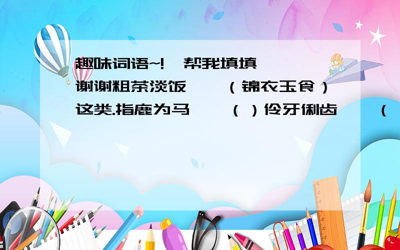趣味词语~!  帮我填填  谢谢粗茶淡饭——（锦衣玉食）这类.指鹿为马——（）伶牙俐齿——（）粗雕细刻——（）麻烦一下