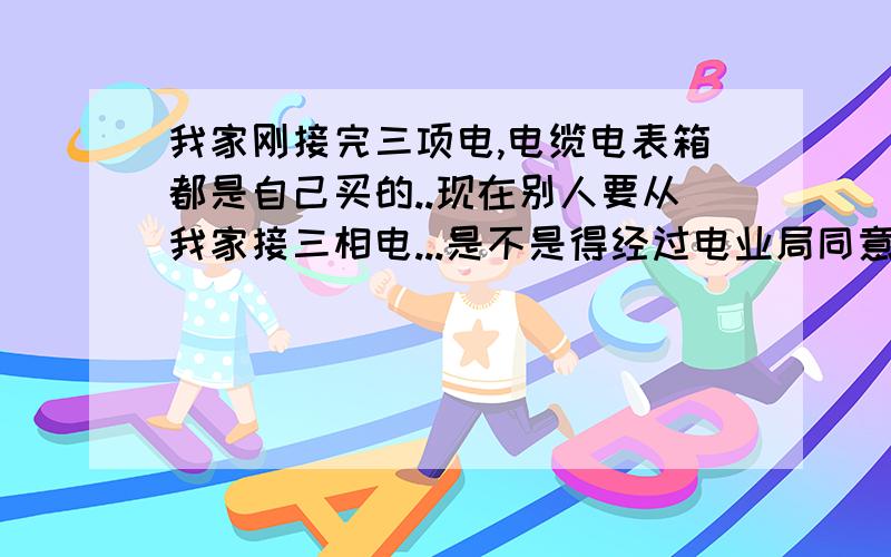 我家刚接完三项电,电缆电表箱都是自己买的..现在别人要从我家接三相电...是不是得经过电业局同意?电业局同意了,我不同意他是不是就得从新接?从新买电表箱,电缆什么的?