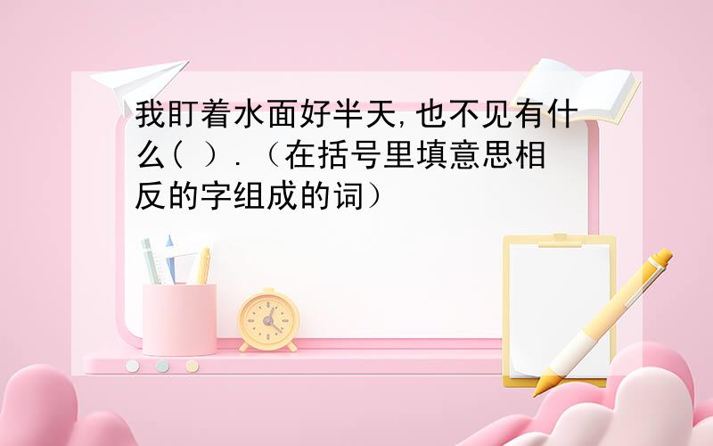 我盯着水面好半天,也不见有什么( ）.（在括号里填意思相反的字组成的词）