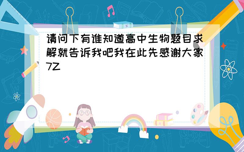 请问下有谁知道高中生物题目求解就告诉我吧我在此先感谢大家7Z