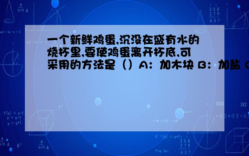 一个新鲜鸡蛋,沉没在盛有水的烧杯里,要使鸡蛋离开杯底,可采用的方法是（）A：加木块 B：加盐 C：加酒精