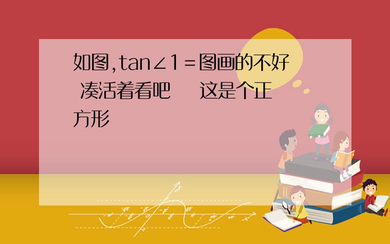 如图,tan∠1＝图画的不好 凑活着看吧    这是个正方形