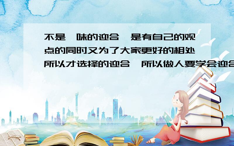 不是一味的迎合,是有自己的观点的同时又为了大家更好的相处所以才选择的迎合,所以做人要学会迎合他人,这个观点对吗?