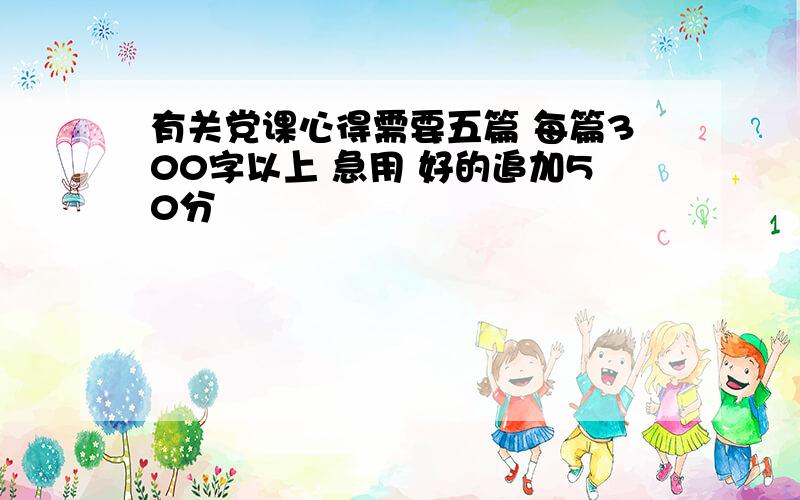 有关党课心得需要五篇 每篇300字以上 急用 好的追加50分