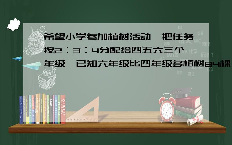 希望小学参加植树活动,把任务按2：3：4分配给四五六三个年级,已知六年级比四年级多植树84棵,这次任务三个年级共植树多少棵