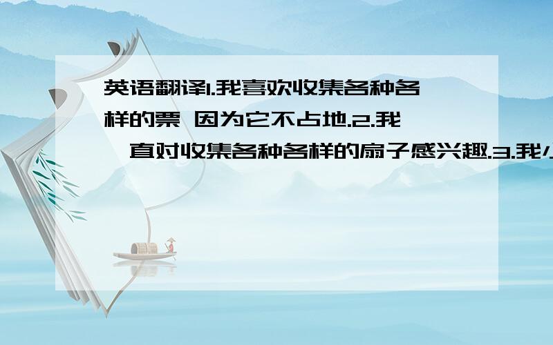 英语翻译1.我喜欢收集各种各样的票 因为它不占地.2.我一直对收集各种各样的扇子感兴趣.3.我小时候就喜欢听爸爸拉小提琴.4.我的爱好是钓鱼,因为我可以放松自己.5.做访谈时我很轻松.