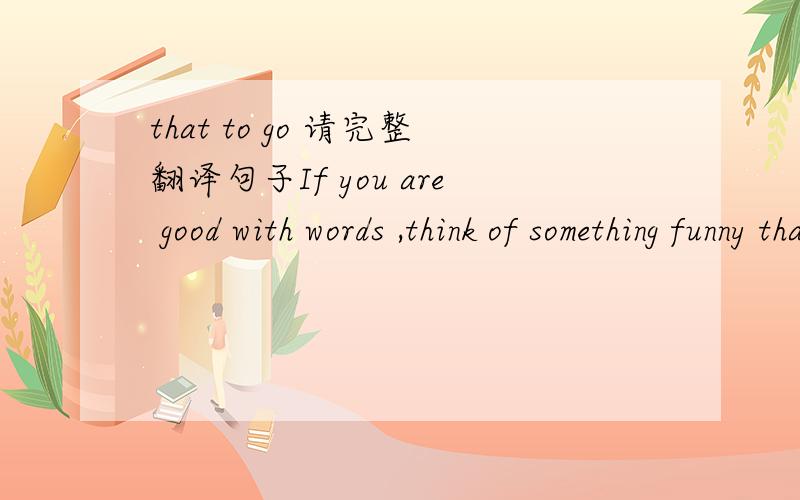 that to go 请完整翻译句子If you are good with words ,think of something funny that to go with the name .有回答说是否抄错了，多写了that，核实并没有抄错。是否印错了，我不清楚。