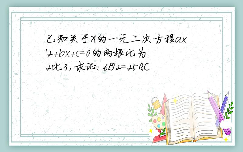 已知关于X的一元二次方程ax'2+bx+c=0的两根比为2比3,求证：6B'2=25AC