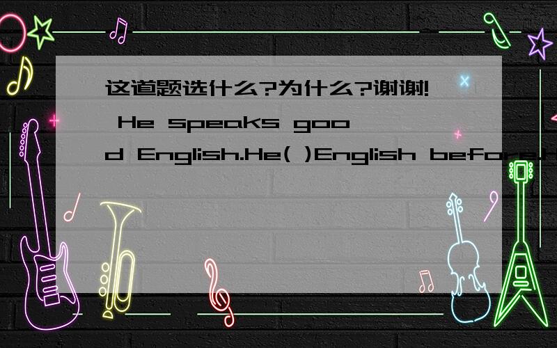 这道题选什么?为什么?谢谢! He speaks good English.He( )English before.He speaks good English.He(   )English before.A.learned    B.is learning   C.learns    D.must have learned