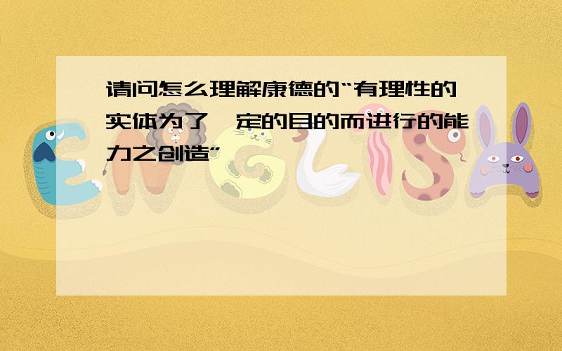 请问怎么理解康德的“有理性的实体为了一定的目的而进行的能力之创造”