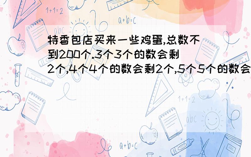 特香包店买来一些鸡蛋,总数不到200个.3个3个的数会剩2个,4个4个的数会剩2个,5个5个的数会剩3个,这些鸡蛋最多有多少个.请大家说明解答这类题型的一般方法和解题思路或公式等.